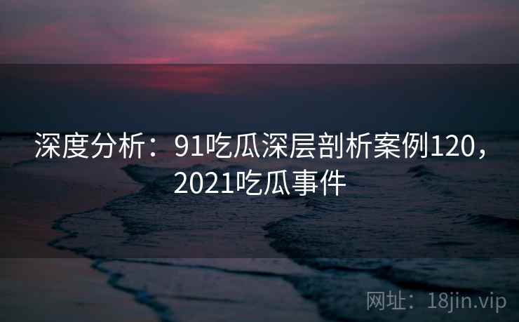 深度分析：91吃瓜深层剖析案例120，2021吃瓜事件