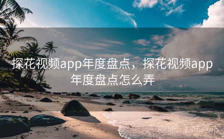 探花视频app年度盘点，探花视频app年度盘点怎么弄