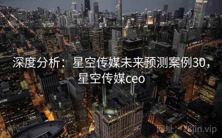 深度分析:星空传媒未来预测案例30,星空传媒ceo 深度分析:星空传媒未来预测案例30,星空传媒ceo