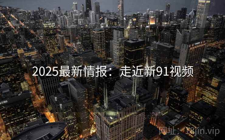 2025最新情报：走近新91视频