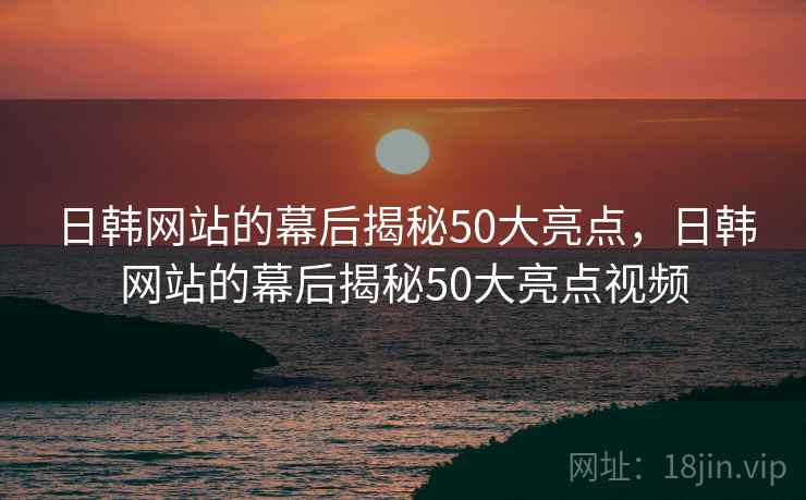 日韩网站的幕后揭秘50大亮点，日韩网站的幕后揭秘50大亮点视频